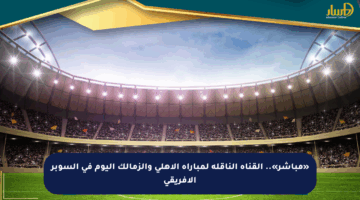 «مباشر».. القناة الناقلة لمباراة الأهلي والزمالك اليوم في السوبر الإفريقي